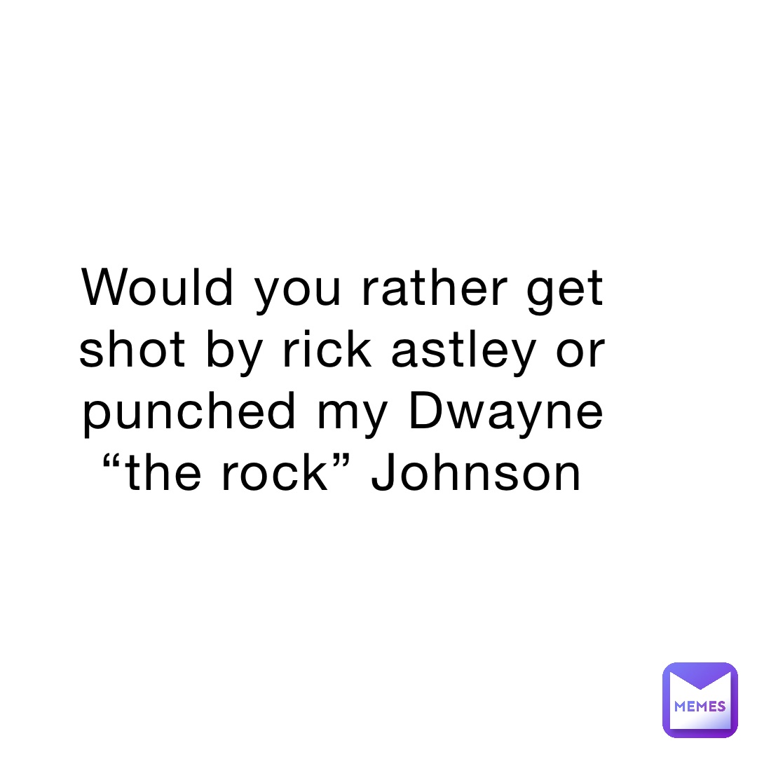 Would you rather get shot by rick astley or punched my Dwayne “the rock” Johnson