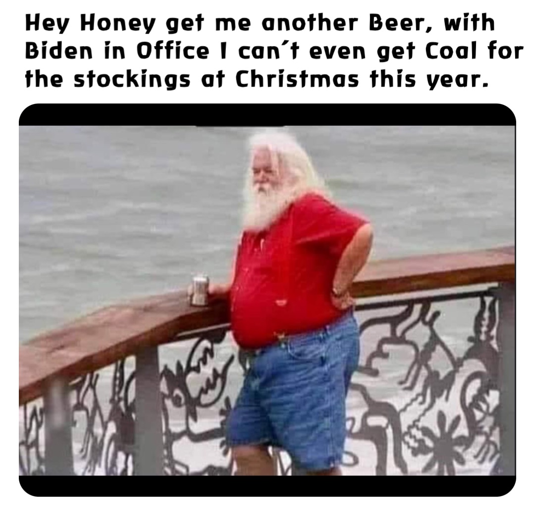 Hey Honey get me another Beer, with Biden in Office I can’t even get Coal for the stockings at Christmas this year.