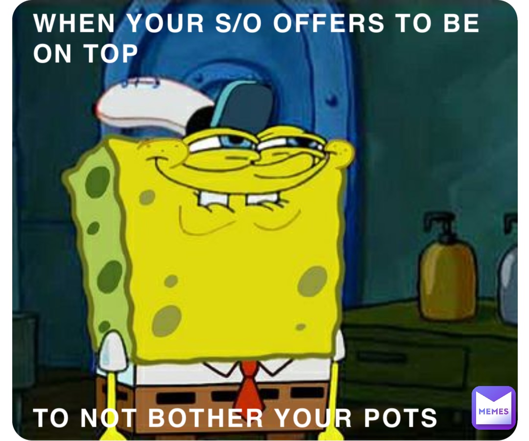 WHEN YOUR S/O OFFERS TO BE ON TOP 











TO NOT BOTHER YOUR POTS