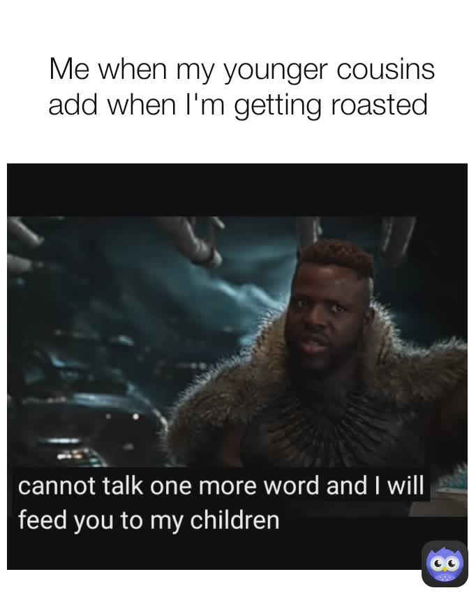 Me when my younger cousins add when I'm getting roasted 