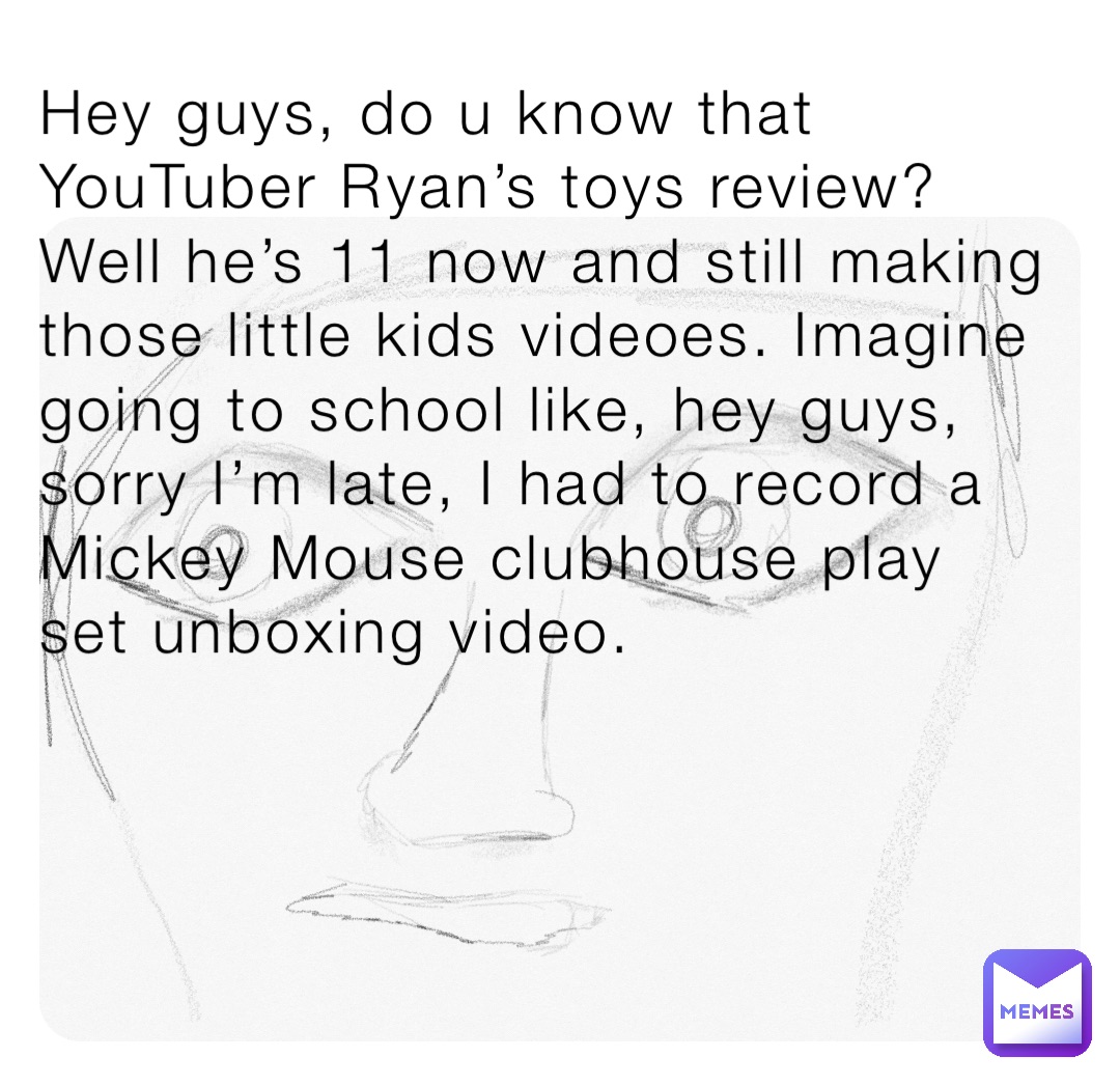 Hey guys, do u know that YouTuber Ryan’s toys review? Well he’s 11 now and still making those little kids videoes. Imagine going to school like, hey guys, sorry I’m late, I had to record a Mickey Mouse clubhouse play set unboxing video.
