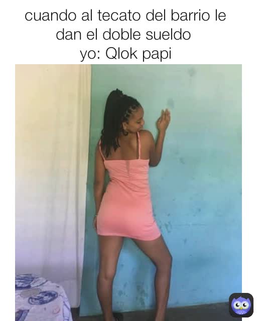 cuando al tecato del barrio le dan el doble sueldo 
yo: Qlok papi