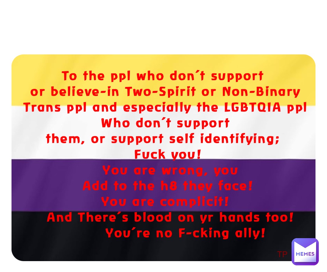 To the ppl who don’t support
or believe-in Two-Spirit or Non-Binary Trans ppl and especially the LGBTQIA ppl Who don’t support 
them, or support self identifying;
 Fuck you! 
  You are wrong, you 
  Add to the h8 they face!
 You are complicit!
  And There’s blood on yr hands too! 
         You’re no F-cking ally! TP