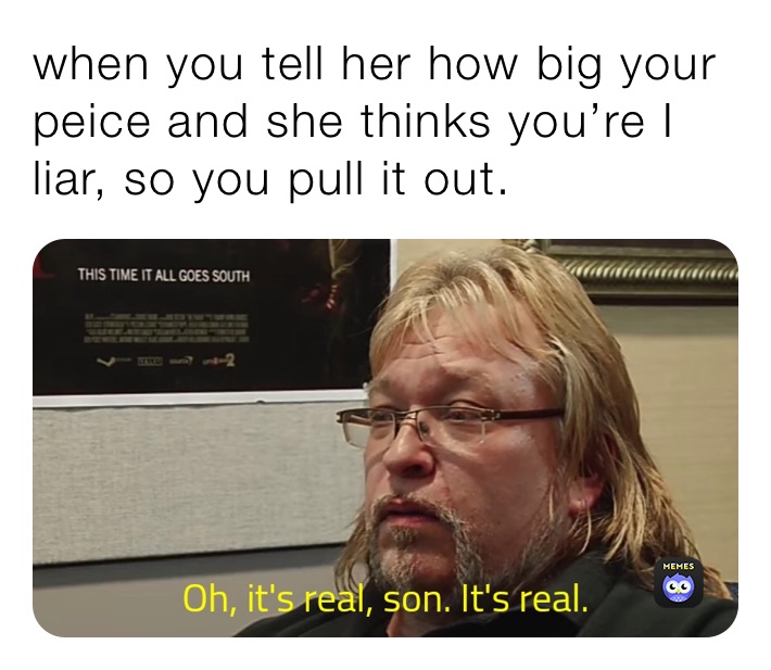when you tell her how big your peice and she thinks you’re I liar, so you pull it out.