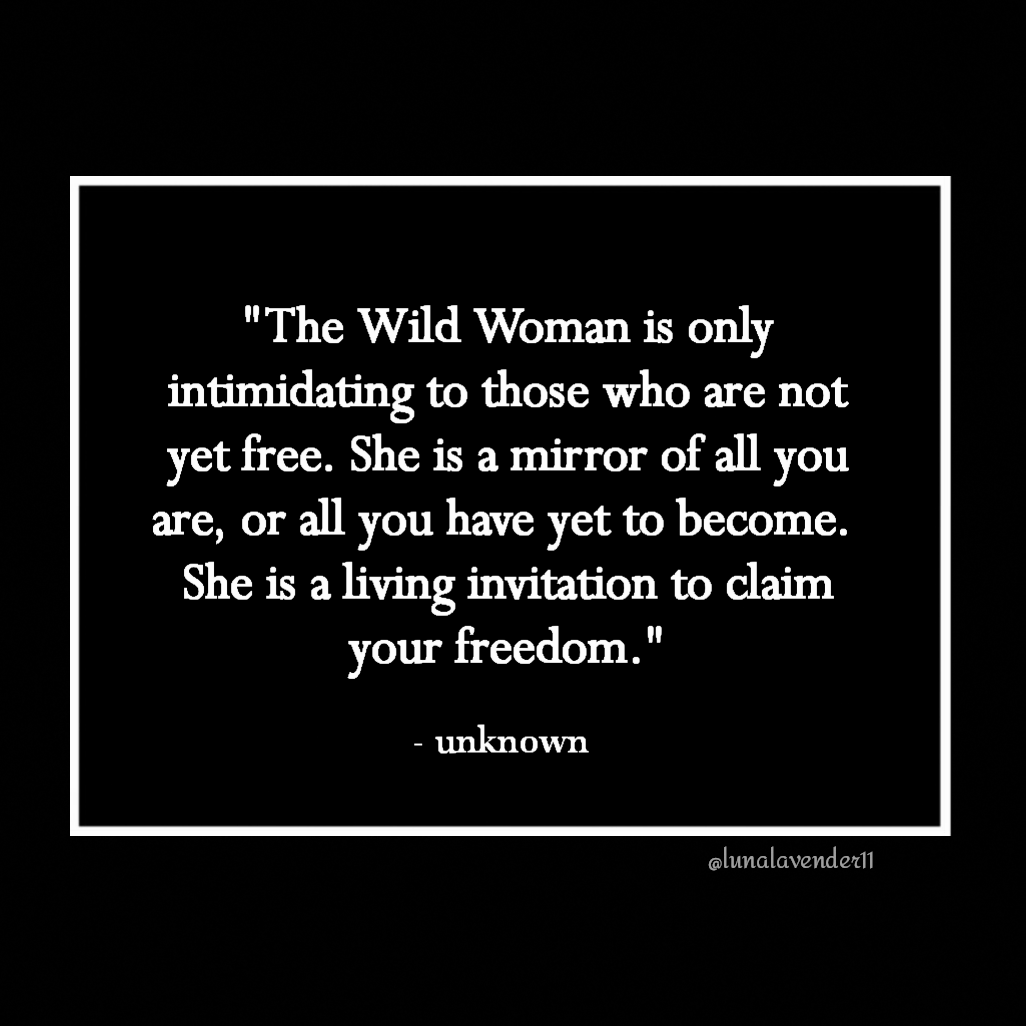 "The Wild Woman is only intimidating to those who are not yet free. She is a mirror of all you are, or all you have yet to become. 
She is a living invitation to claim your freedom." - unknown  @lunalavender11