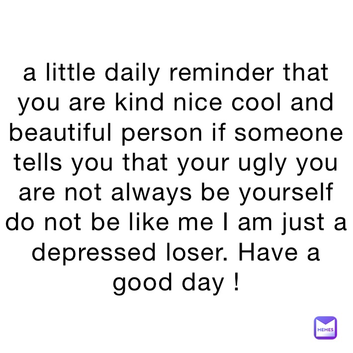 a little daily reminder that you are kind nice cool and beautiful person if someone tells you that your ugly you are not always be yourself do not be like me I am just a depressed loser. Have a good day !