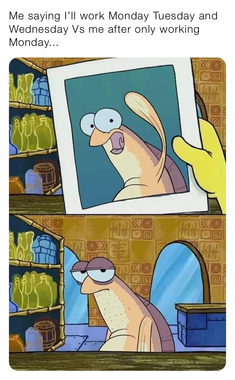 Me saying I’ll work Monday Tuesday and Wednesday Vs me after only working Monday...