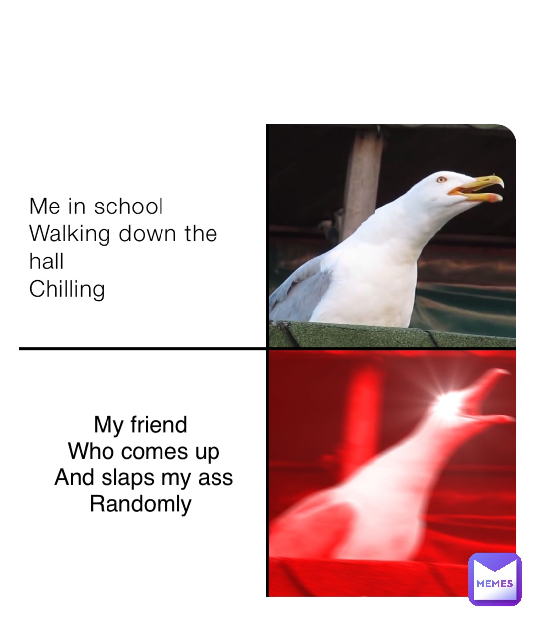 Me in school 
Walking down the hall
Chilling My friend
Who comes up 
And slaps my ass 
Randomly