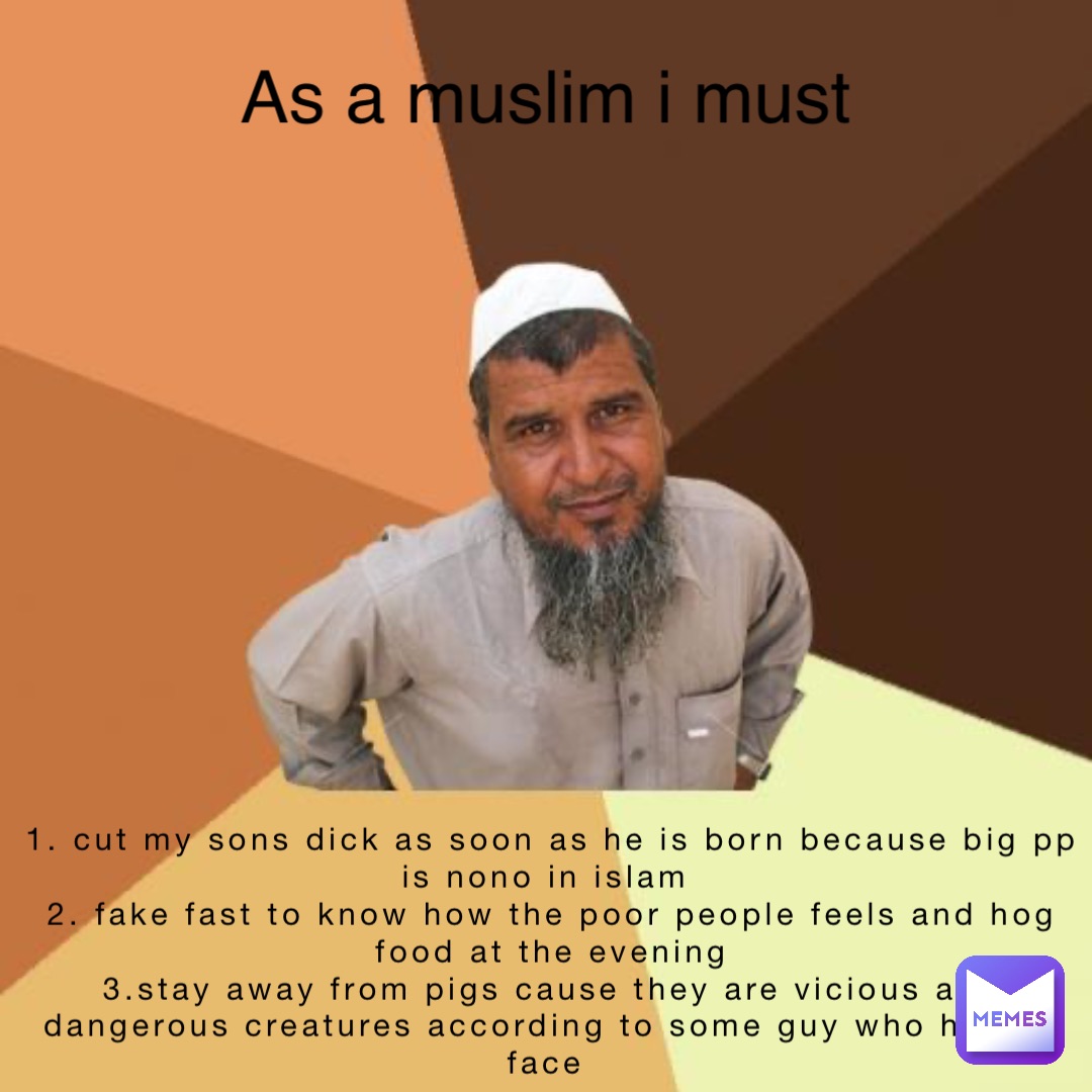 Text Here 1. Cut my sons dick as soon as he is born because big pp is nono in islam
2. Fake fast to know how the poor people feels and hog food at the evening 
3.stay away from pigs cause they are vicious and dangerous creatures according to some guy who has no face As a muslim i must