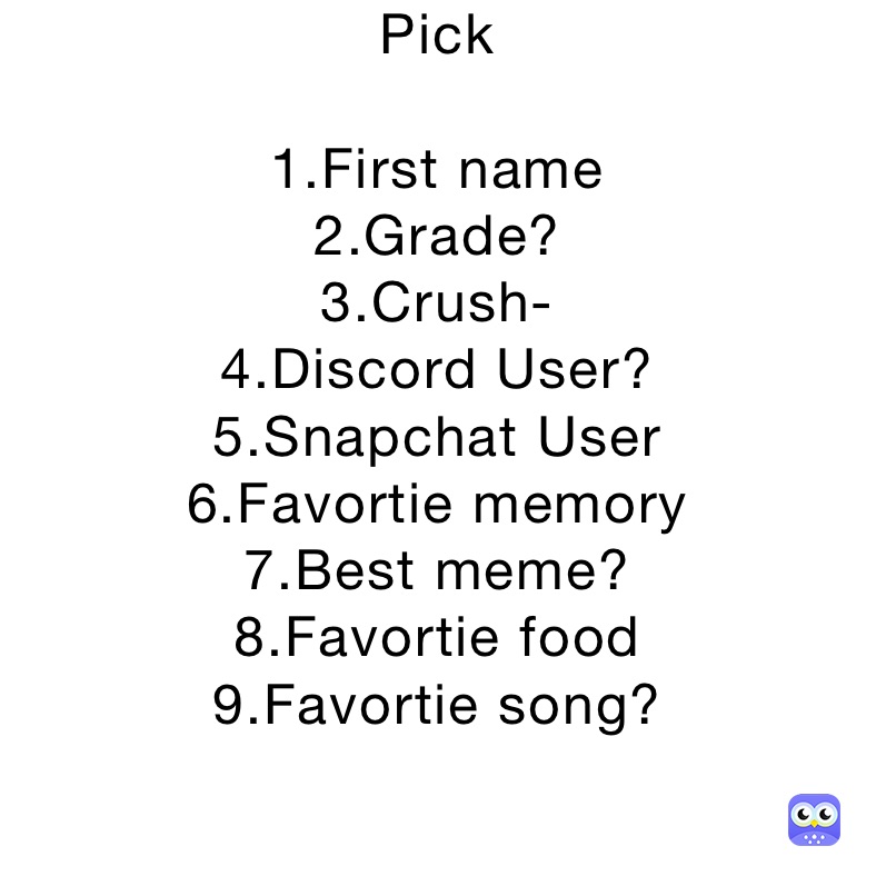 Pick 

1.First name
2.Grade?
3.Crush-
4.Discord User?
5.Snapchat User
6.Favortie memory 
7.Best meme?
8.Favortie food
9.Favortie song?


o





