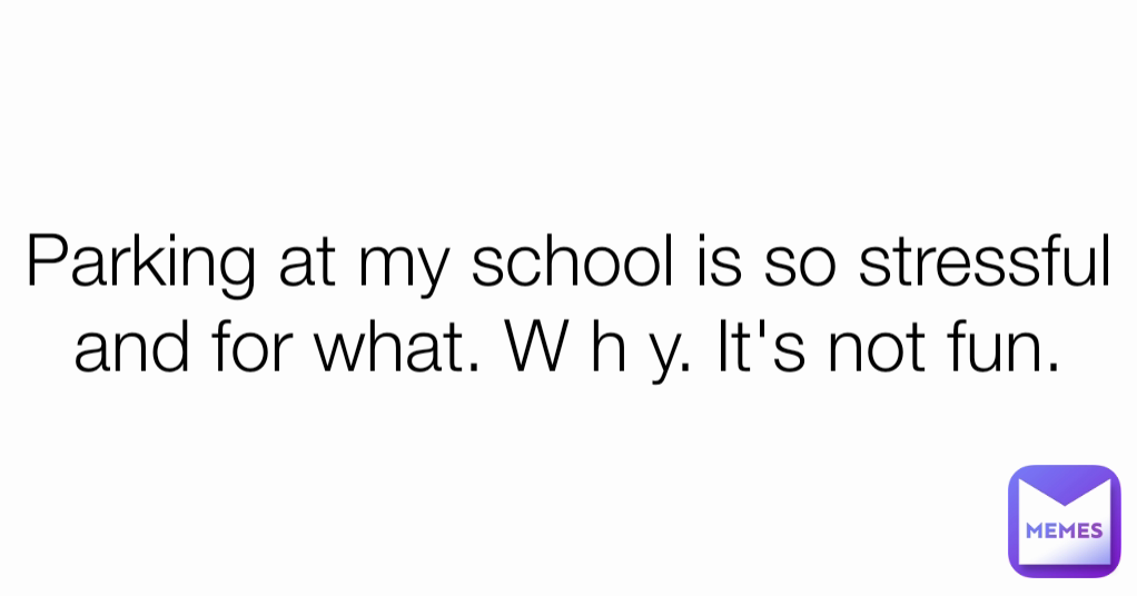 Parking at my school is so stressful and for what. W h y. It's not fun.