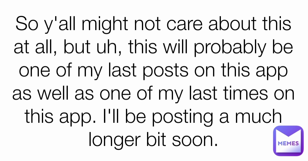 So y'all might not care about this at all, but uh, this will probably be one of my last posts on this app as well as one of my last times on this app. I'll be posting a much longer bit soon.