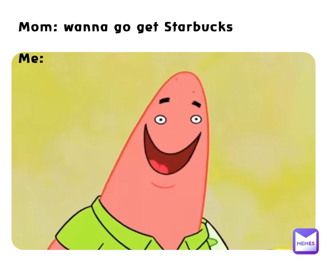 Mom: wanna go get Starbucks 

Me: