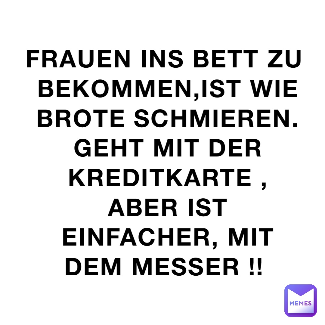Frauen ins Bett zu bekommen,ist wie Brote schmieren. Geht mit der Kreditkarte , aber ist einfacher, mit dem Messer !!