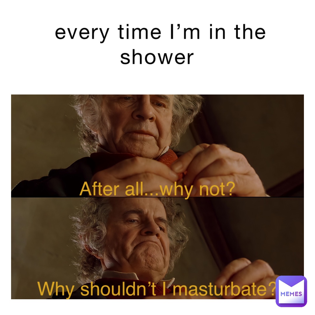 every time I’m in the shower After all...why not? Why shouldn’t I masturbate?