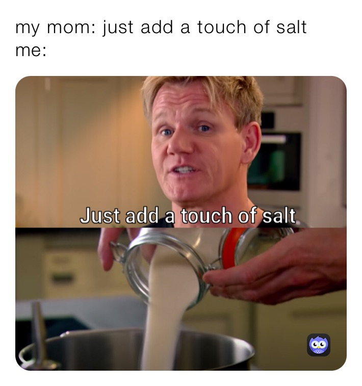 my mom: just add a touch of salt 
me: