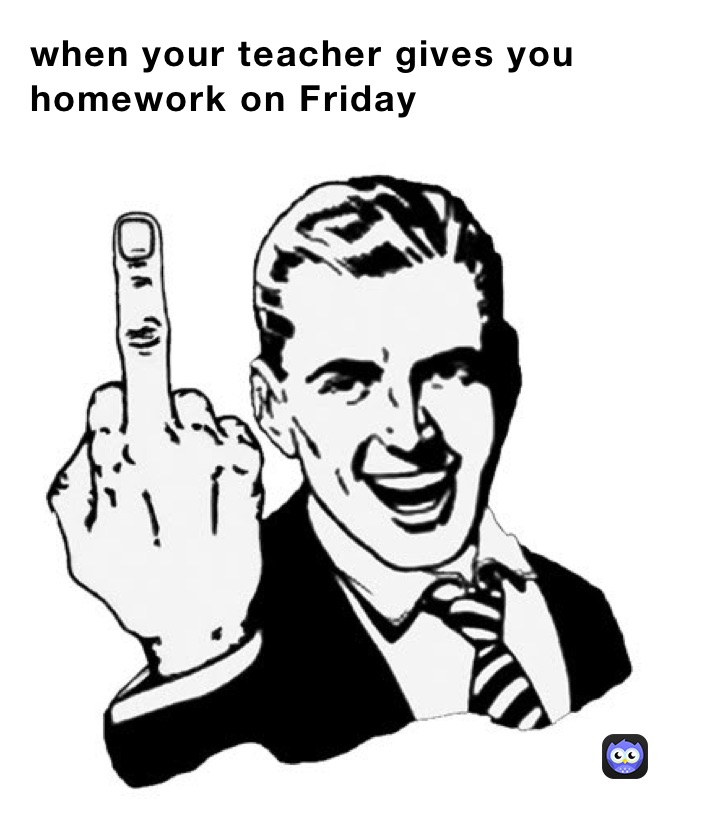 when your teacher gives you homework on Friday 