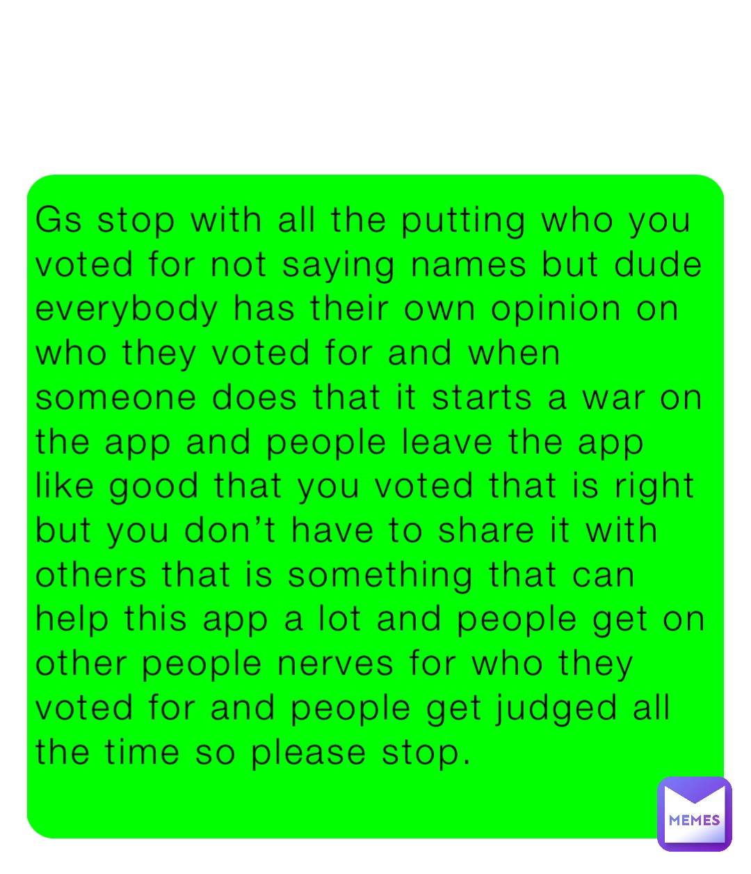 Gs stop with all the putting who you voted for not saying names but dude everybody has their own opinion on who they voted for and when someone does that it starts a war on the app and people leave the app like good that you voted that is right but you don’t have to share it with others that is something that can help this app a lot and people get on other people nerves for who they voted for and people get judged all the time so please stop.