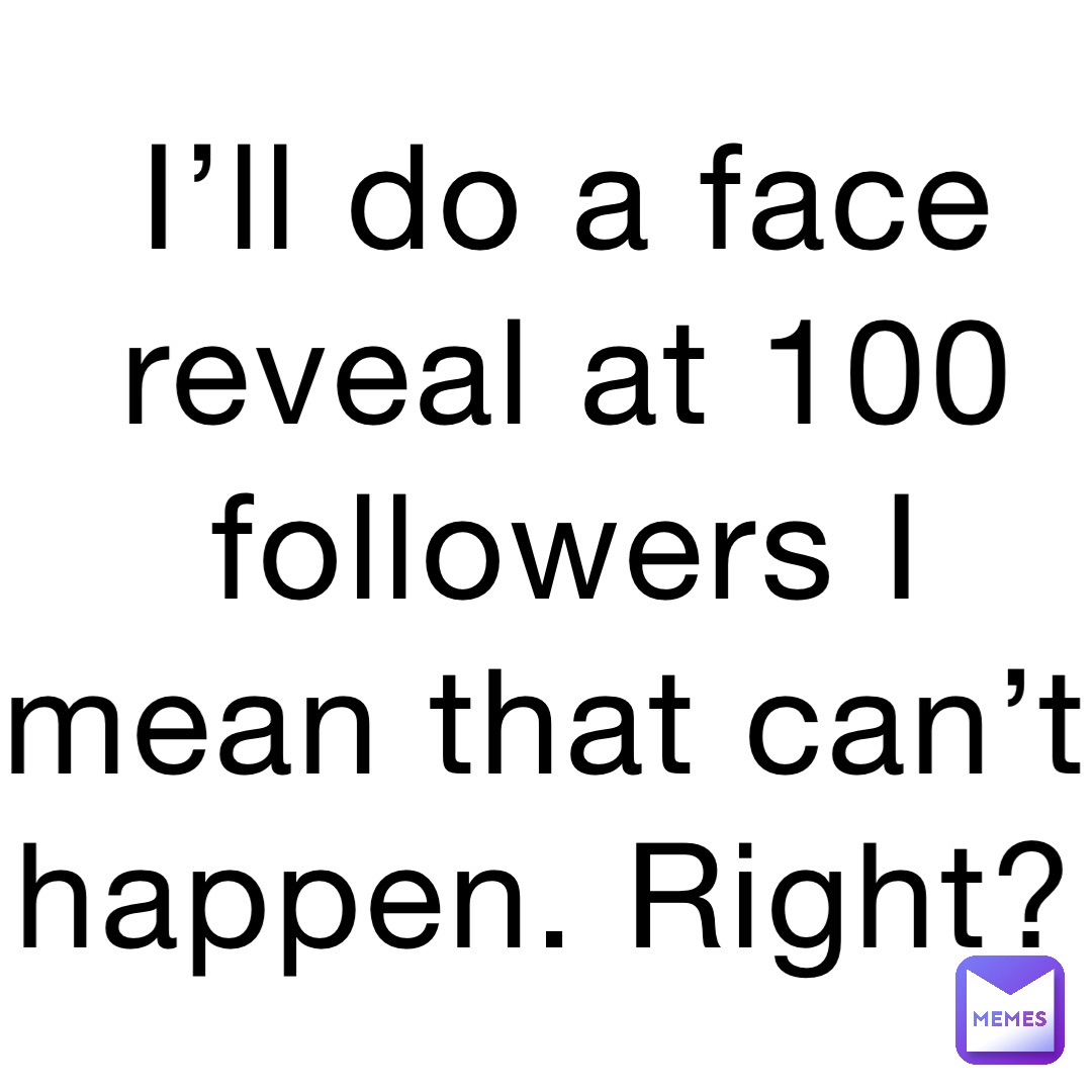 I’ll do a face reveal at 100 followers I mean that can’t happen. Right