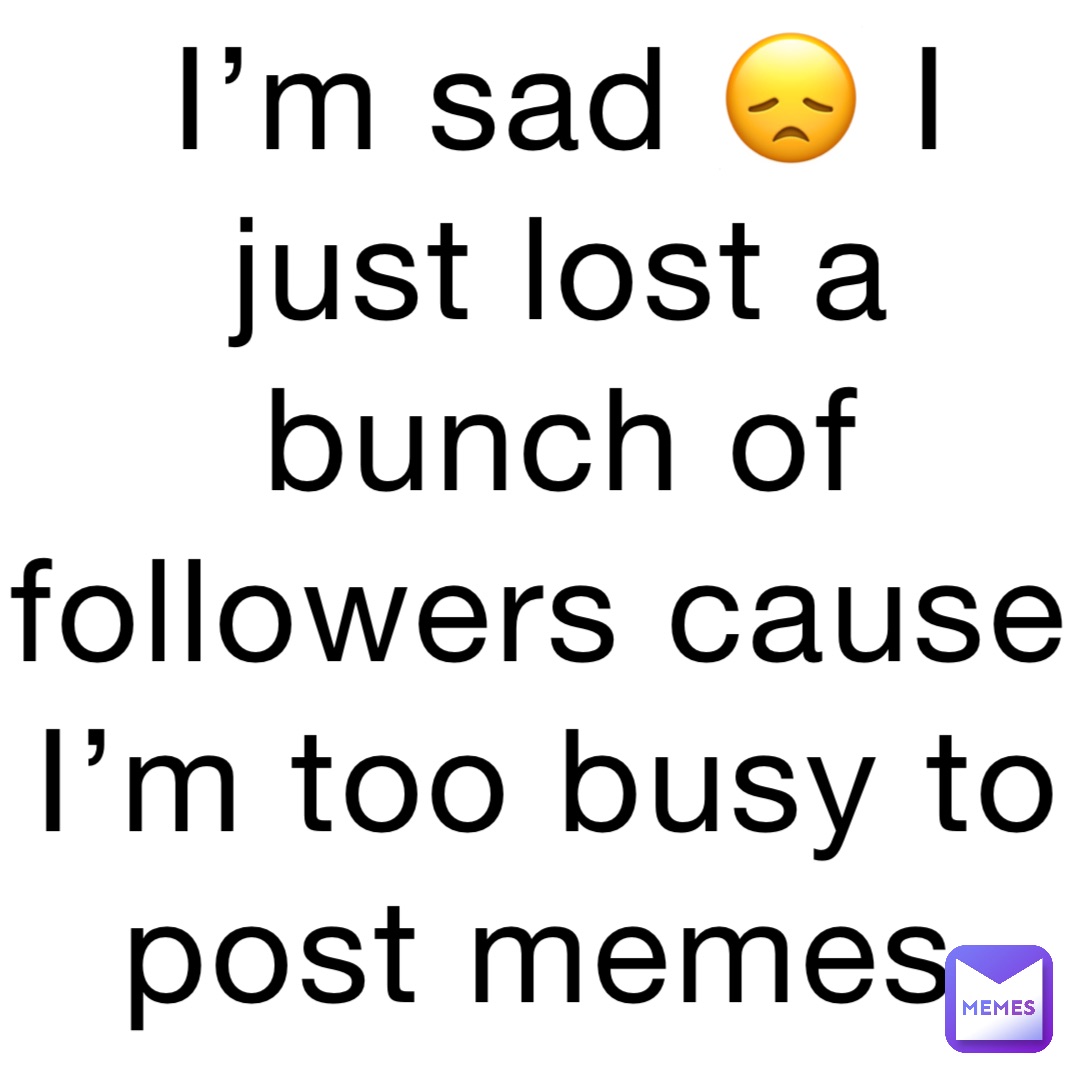 I’m sad 😞 I just lost a bunch of followers cause I’m too busy to post memes
