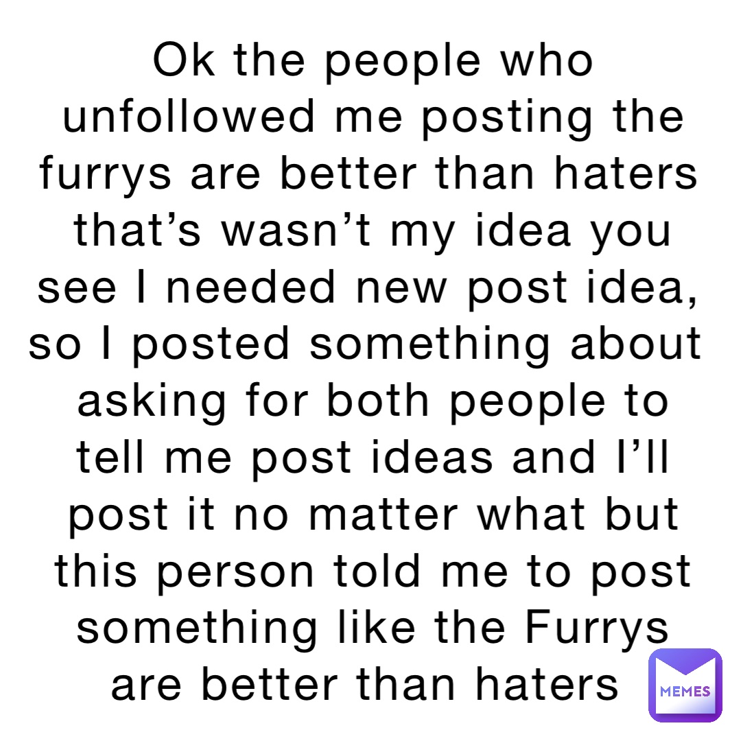 Ok the people who unfollowed me posting the furrys are better than haters that’s wasn’t my idea you see I needed new post idea, so I posted something about asking for both people to tell me post ideas and I’ll post it no matter what but this person told me to post something like the Furrys are better than haters