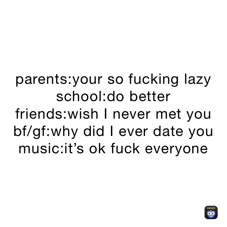 parents:your so fucking lazy
school:do better
friends:wish I never met you
bf/gf:why did I ever date you
music:it’s ok fuck everyone 