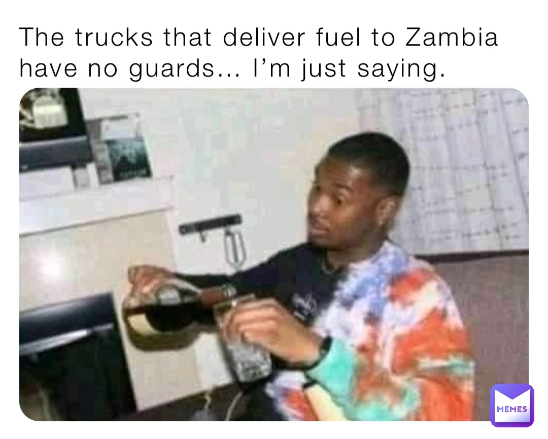 The trucks that deliver fuel to Zambia have no guards… I’m just saying.
