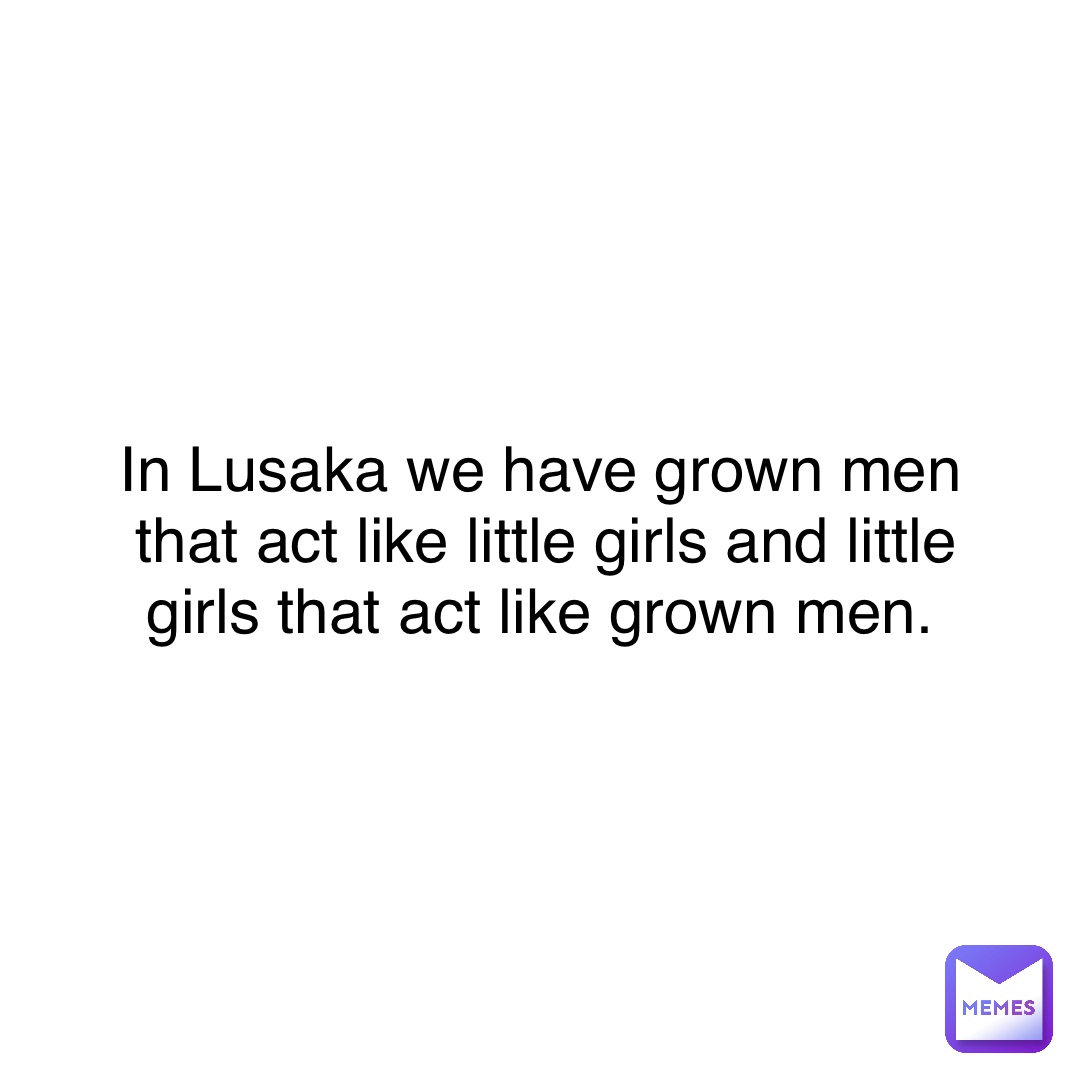 In Lusaka we have grown men that act like little girls and little girls that act like grown men.