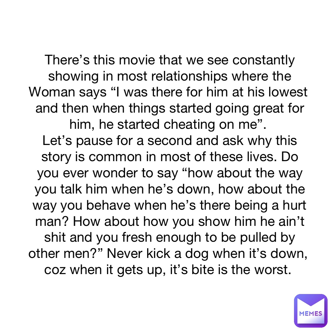 There’s this movie that we see constantly showing in most relationships where the Woman says “I was there for him at his lowest and then when things started going great for him, he started cheating on me”.
Let’s pause for a second and ask why this story is common in most of these lives. Do you ever wonder to say “how about the way you talk him when he’s down, how about the way you behave when he’s there being a hurt man? How about how you show him he ain’t shit and you fresh enough to be pulled by other men?” Never kick a dog when it’s down, coz when it gets up, it’s bite is the worst.