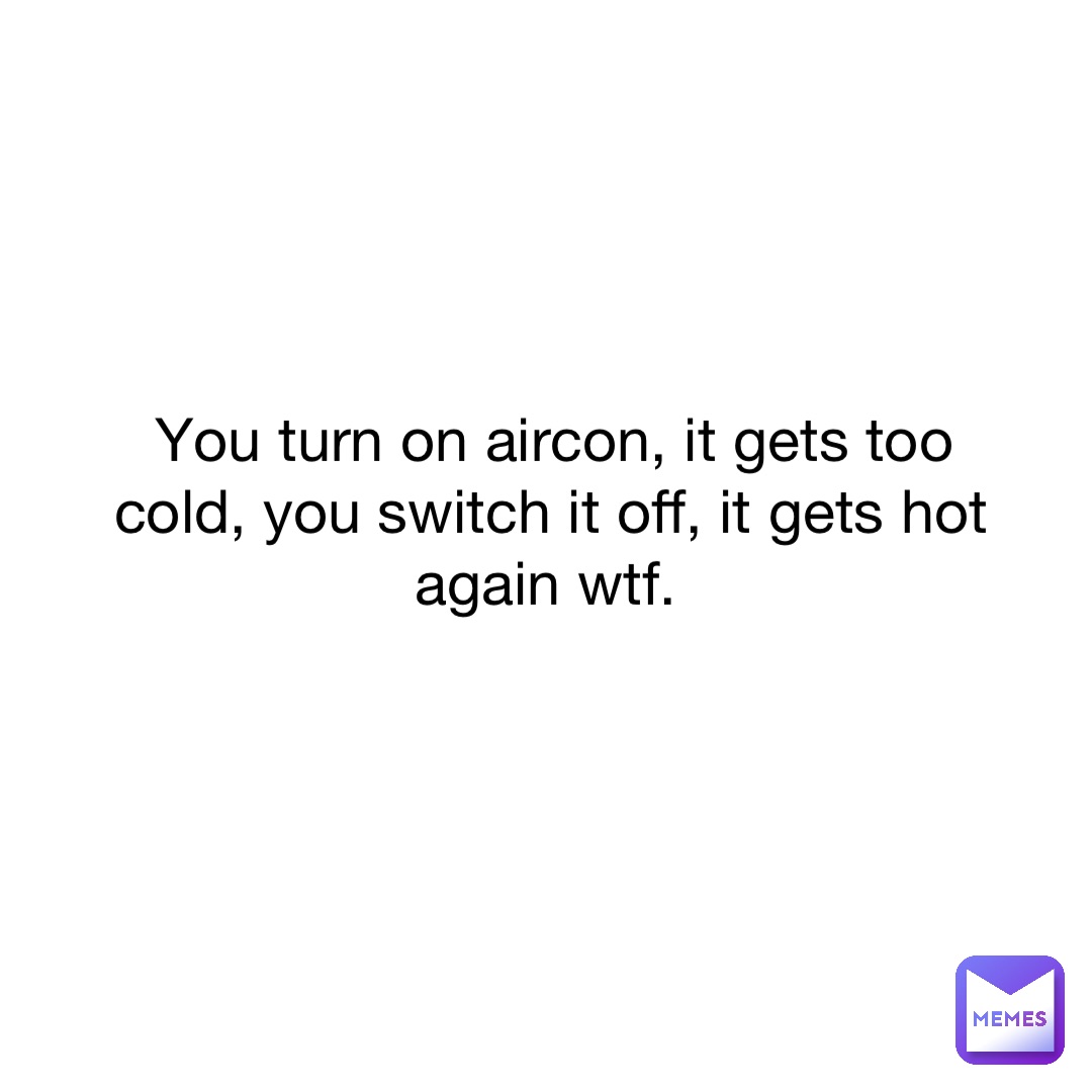 You turn on aircon, it gets too cold, you switch it off, it gets hot again wtf.