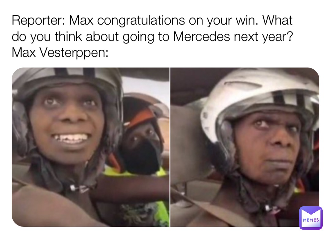 Reporter: Max congratulations on your win. What do you think about going to Mercedes next year?
Max Vesterppen: