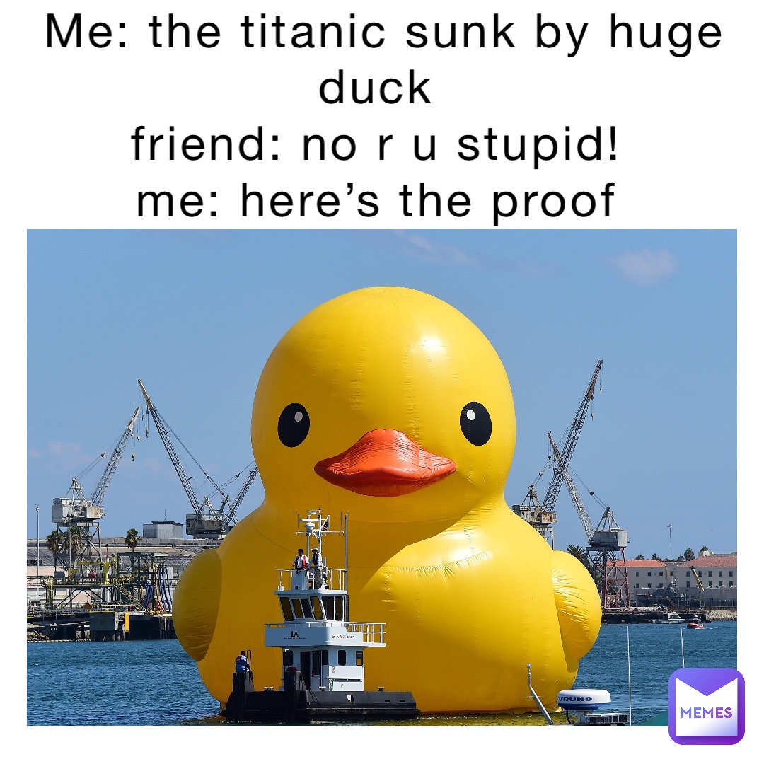 Me: the titanic sunk by huge duck
Friend: no r u stupid!
Me: here’s the proof