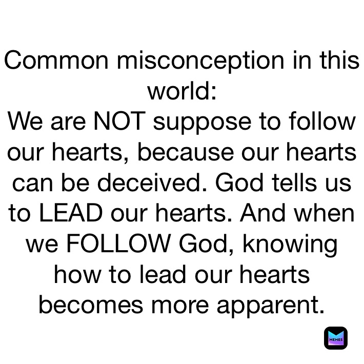 Common misconception in this world:
We are NOT suppose to follow our hearts, because our hearts can be deceived. God tells us to LEAD our hearts. And when we FOLLOW God, knowing how to lead our hearts becomes more apparent. 