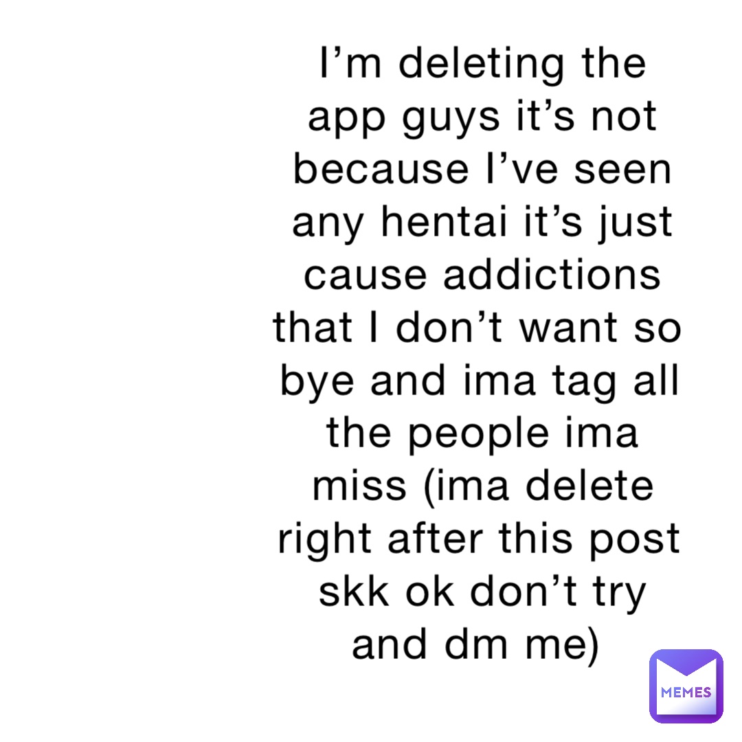 I’m deleting the app guys it’s not because I’ve seen any hentai it’s just cause addictions that I don’t want so bye and ima tag all the people ima miss (ima delete right after this post skk ok don’t try and dm me)