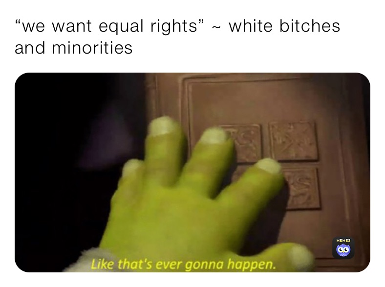 “we want equal rights” ~ white bitches and minorities 