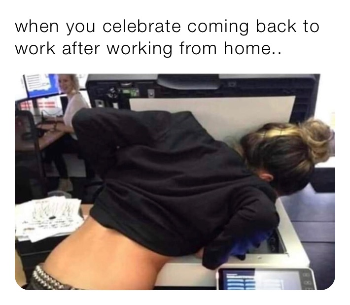 when you celebrate coming back to work after working from home..