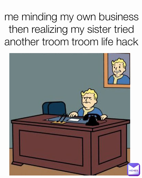 me minding my own business then realizing my sister tried another troom troom life hack