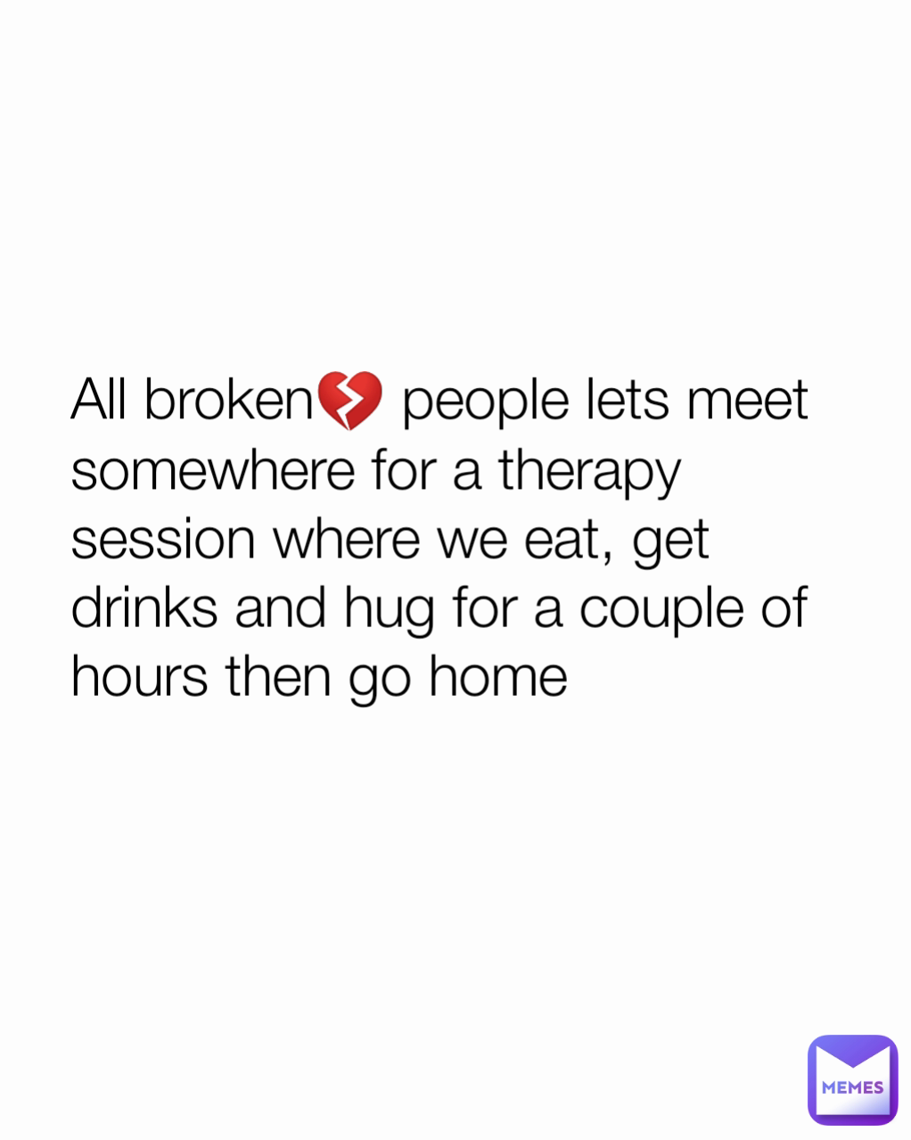 All broken💔 people lets meet somewhere for a therapy session where we eat, get drinks and hug for a couple of hours then go home
