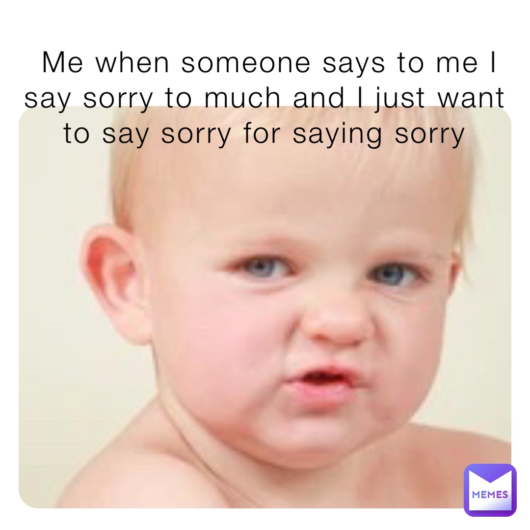 Me when someone says to me I say sorry to much and I just want to say sorry for saying sorry