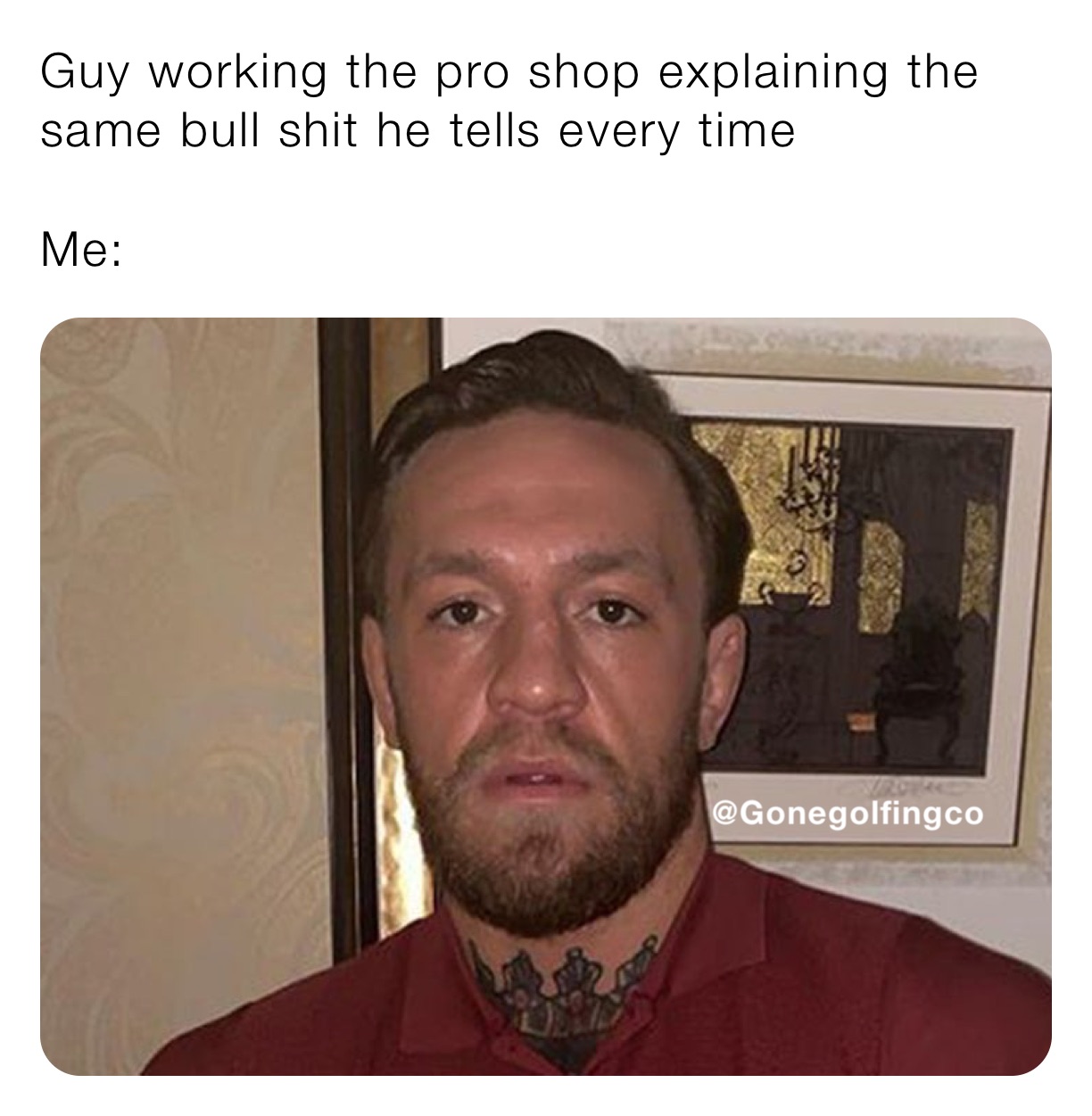 Guy working the pro shop explaining the same bull shit he tells every time

Me: 