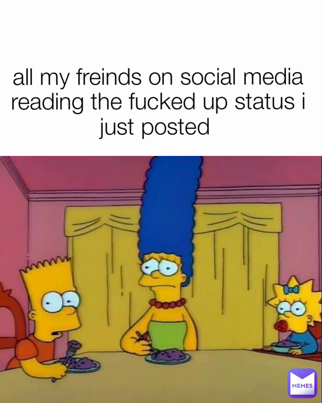 all my freinds on social media reading the fucked up status i just posted 