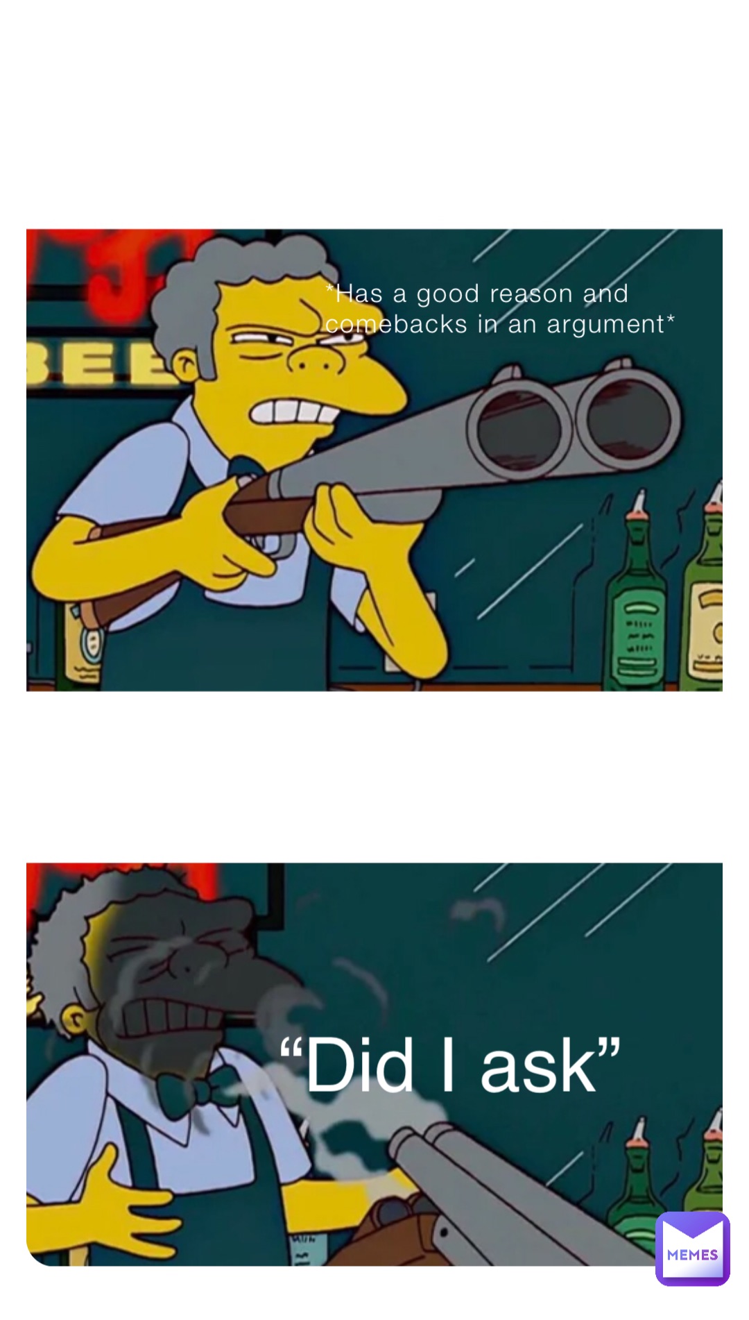 *Has a good reason and comebacks in an argument* “Did I ask”