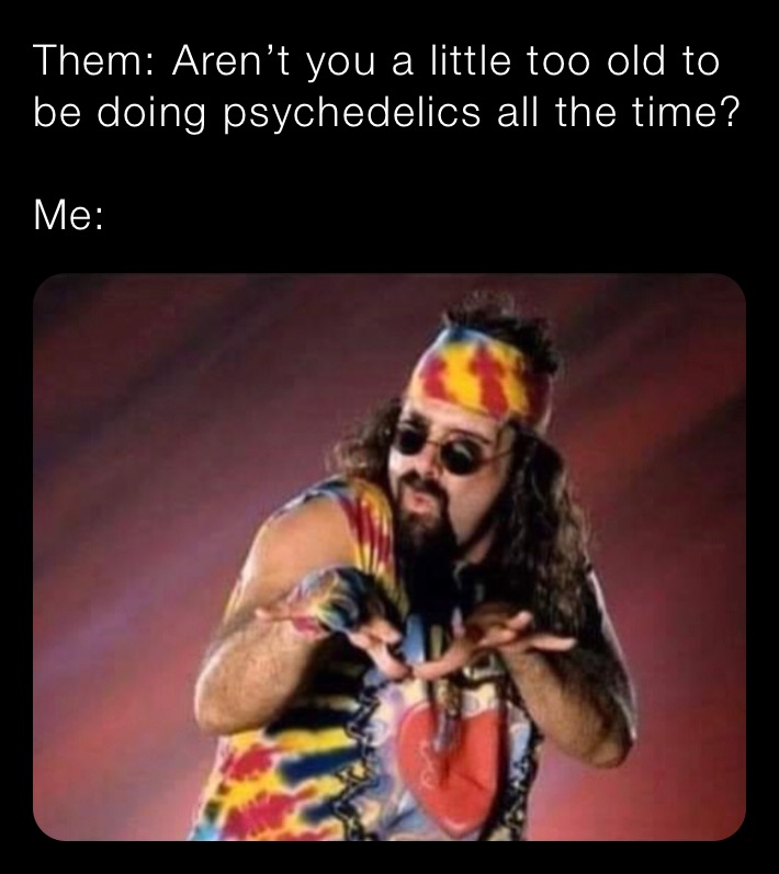 Them: Aren’t you a little too old to be doing psychedelics all the time?

Me: