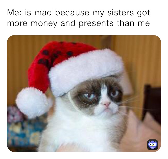 Me: is mad because my sisters got more money and presents than me