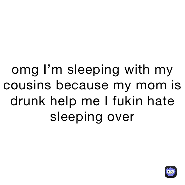 omg I’m sleeping with my cousins because my mom is drunk help me I fukin hate sleeping over 