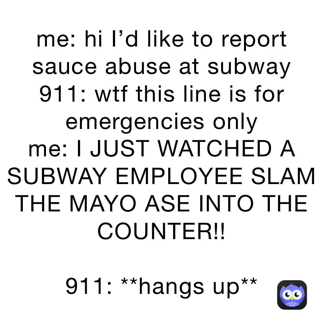 me: hi I’d like to report sauce abuse at subway
911: wtf this line is for emergencies only
me: I JUST WATCHED A SUBWAY EMPLOYEE SLAM THE MAYO ASE INTO THE COUNTER!!

911: **hangs up**