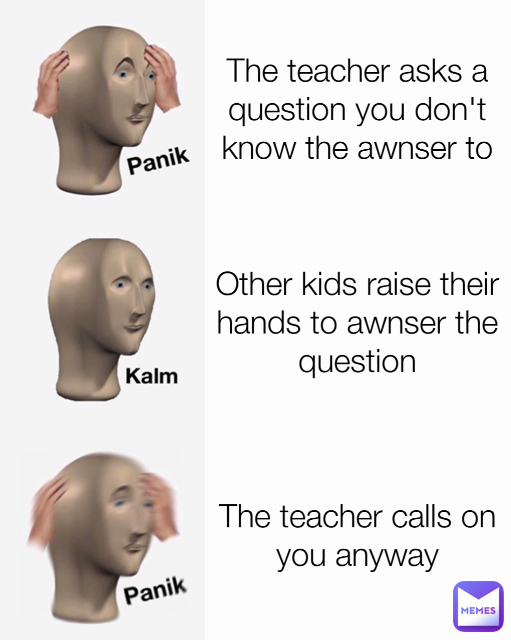 The teacher calls on you anyway The teacher asks a question you don't know the awnser to Other kids raise their hands to awnser the question