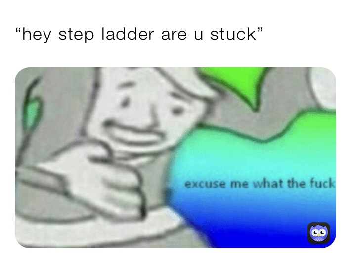 “hey step ladder are u stuck”
