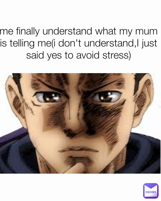 me finally understand what my mum is telling me(i don't understand,I just said yes to avoid stress)
