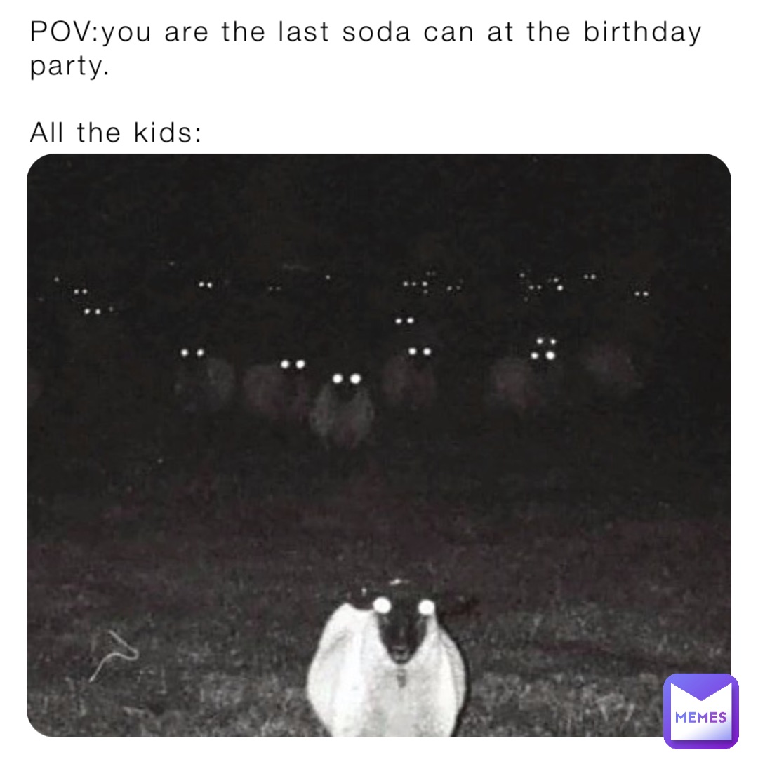 POV:you are the last soda can at the birthday party.

All the kids: